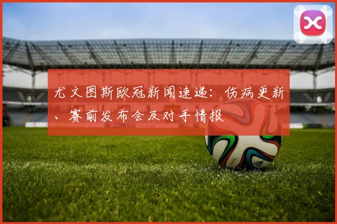 尤文图斯欧冠新闻速递：伤病更新、赛前发布会及对手情报