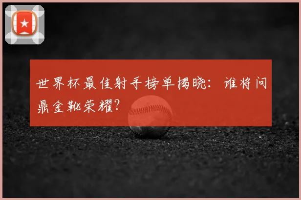 世界杯最佳射手榜单揭晓：谁将问鼎金靴荣耀？