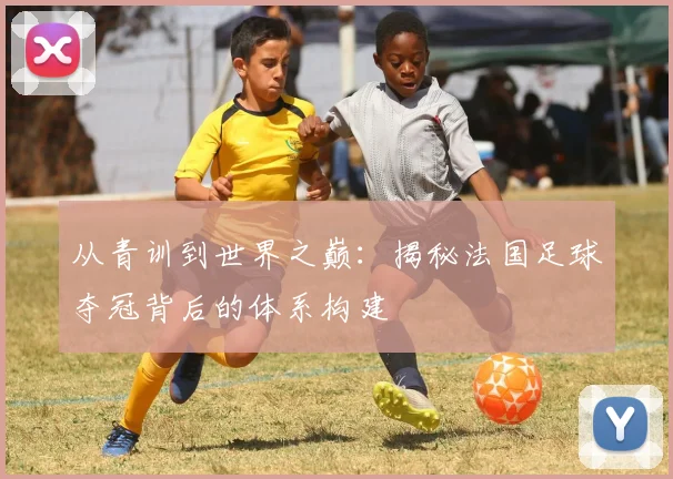 从青训到世界之巅：揭秘法国足球夺冠背后的体系构建