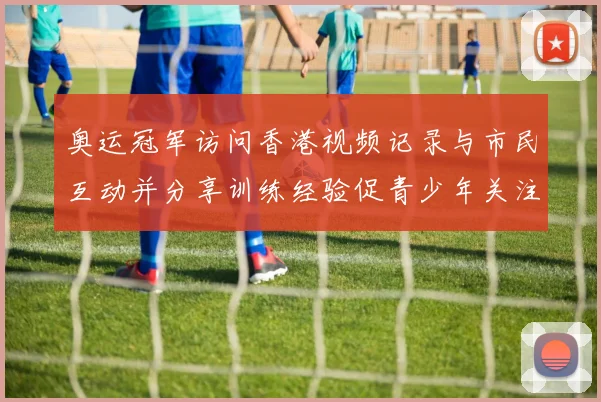 奥运冠军访问香港视频记录与市民互动并分享训练经验促青少年关注