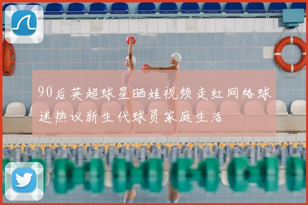 90后英超球星晒娃视频走红网络球迷热议新生代球员家庭生活