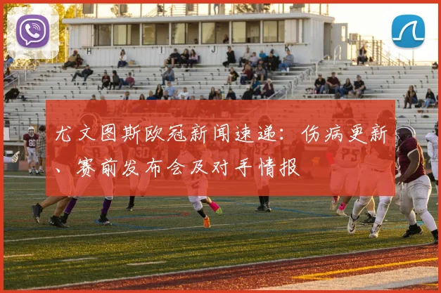 尤文图斯欧冠新闻速递：伤病更新、赛前发布会及对手情报