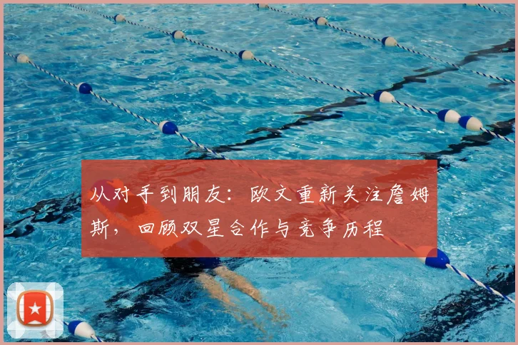 从对手到朋友：欧文重新关注詹姆斯，回顾双星合作与竞争历程