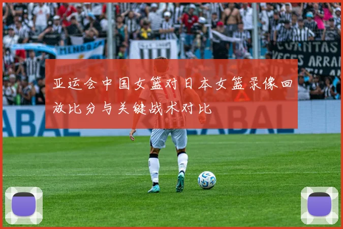 亚运会中国女篮对日本女篮录像回放比分与关键战术对比