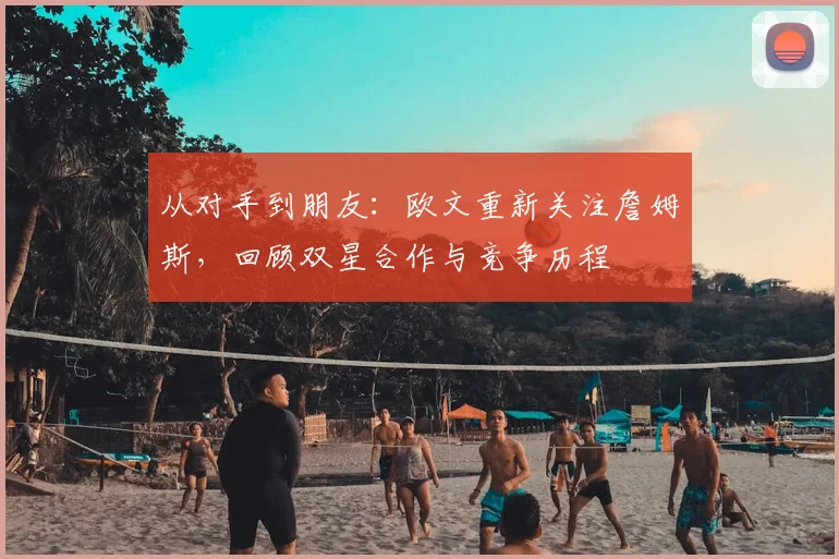 从对手到朋友：欧文重新关注詹姆斯，回顾双星合作与竞争历程