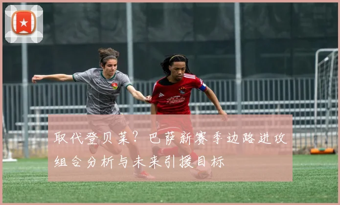 取代登贝莱？巴萨新赛季边路进攻组合分析与未来引援目标