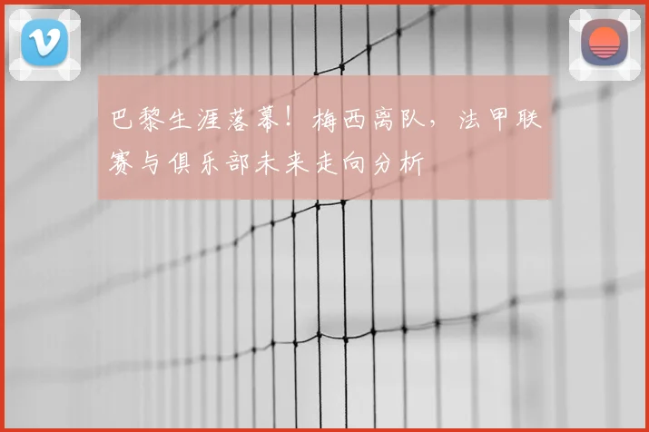 巴黎生涯落幕！梅西离队，法甲联赛与俱乐部未来走向分析