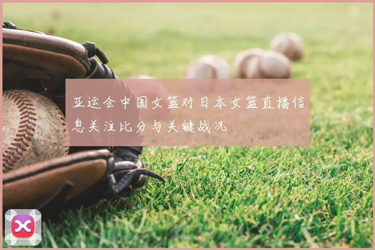 亚运会中国女篮对日本女篮直播信息关注比分与关键战况