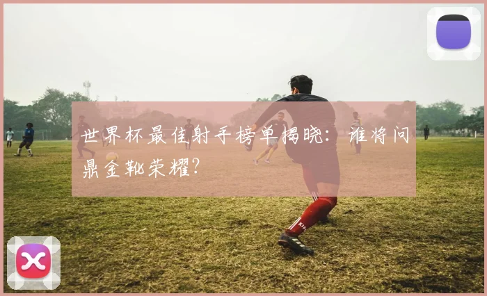 世界杯最佳射手榜单揭晓：谁将问鼎金靴荣耀？